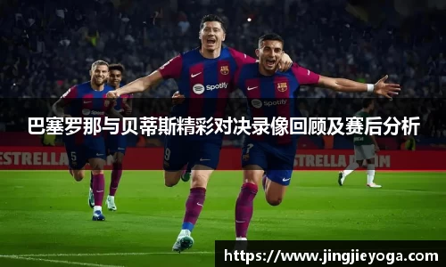 巴塞罗那与贝蒂斯精彩对决录像回顾及赛后分析