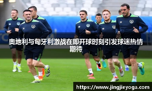 奥地利与匈牙利激战在即开球时刻引发球迷热情期待
