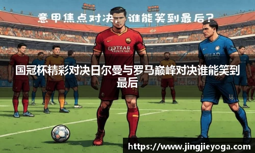 国冠杯精彩对决日尔曼与罗马巅峰对决谁能笑到最后