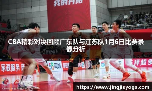 CBA精彩对决回顾广东队与江苏队1月6日比赛录像分析