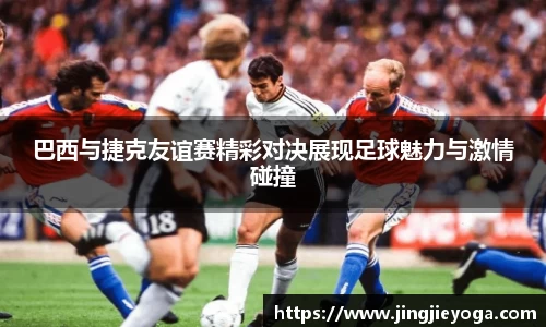 巴西与捷克友谊赛精彩对决展现足球魅力与激情碰撞