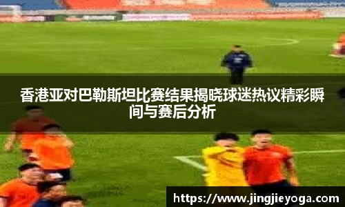 香港亚对巴勒斯坦比赛结果揭晓球迷热议精彩瞬间与赛后分析