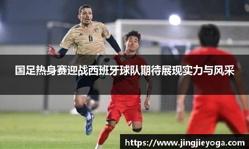 国足热身赛迎战西班牙球队期待展现实力与风采