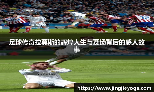 足球传奇拉莫斯的辉煌人生与赛场背后的感人故事